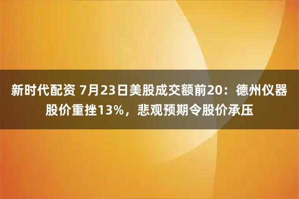 新时代配资 7月23日美股成交额前20：德州仪器股价重挫13%，悲观预期令股价承压