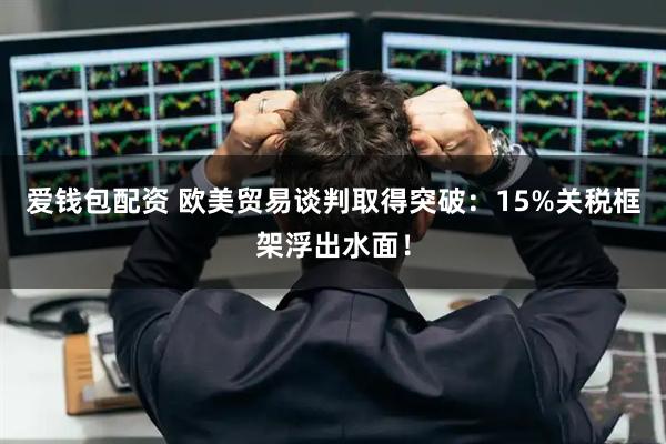 爱钱包配资 欧美贸易谈判取得突破：15%关税框架浮出水面！