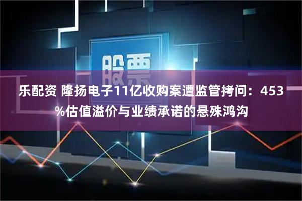 乐配资 隆扬电子11亿收购案遭监管拷问：453%估值溢价与业绩承诺的悬殊鸿沟