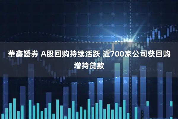 華鑫證券 A股回购持续活跃 近700家公司获回购增持贷款