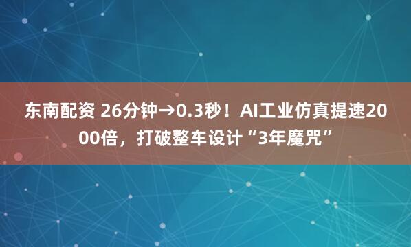 东南配资 26分钟→0.3秒！AI工业仿真提速2000倍，打破整车设计“3年魔咒”