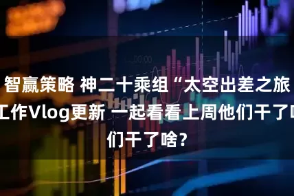 智赢策略 神二十乘组“太空出差之旅”工作Vlog更新 一起看看上周他们干了啥？