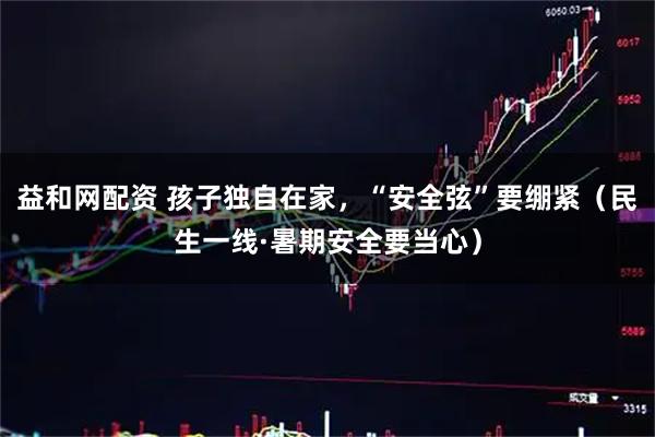 益和网配资 孩子独自在家,“安全弦”要绷紧(民生一线·暑期安全要当心)