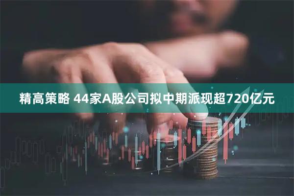 精高策略 44家A股公司拟中期派现超720亿元