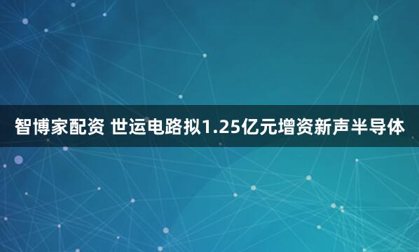 智博家配资 世运电路拟1.25亿元增资新声半导体