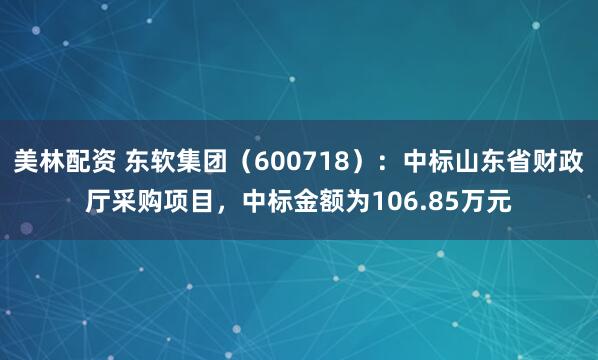 美林配资 东软集团（600718）：中标山东省财政厅采购项目，中标金额为106.85万元