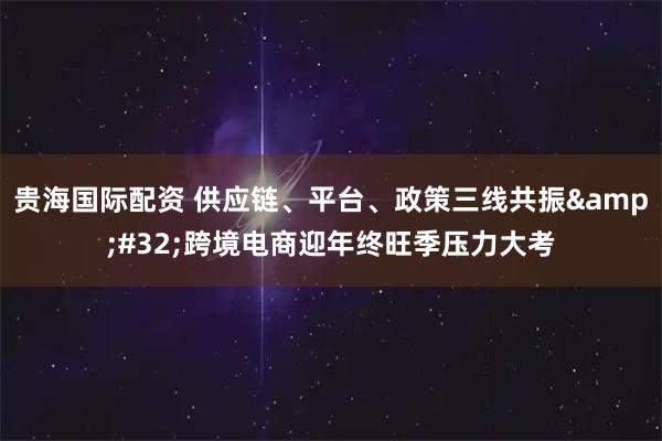 贵海国际配资 供应链、平台、政策三线共振 跨境电商迎年终旺季压力大考