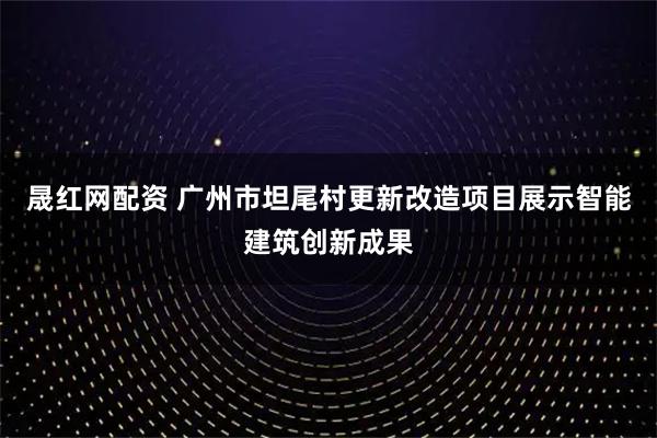 晟红网配资 广州市坦尾村更新改造项目展示智能建筑创新成果