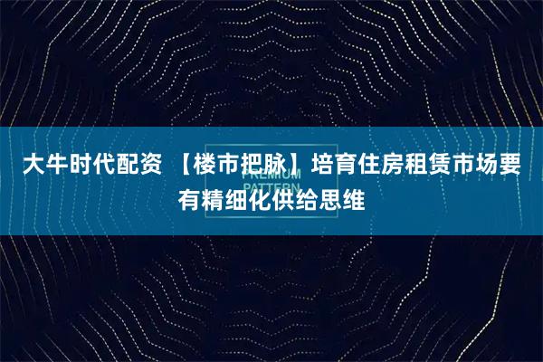 大牛时代配资 【楼市把脉】培育住房租赁市场要有精细化供给思维
