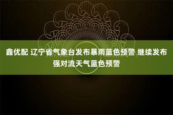 鑫优配 辽宁省气象台发布暴雨蓝色预警 继续发布强对流天气蓝色预警